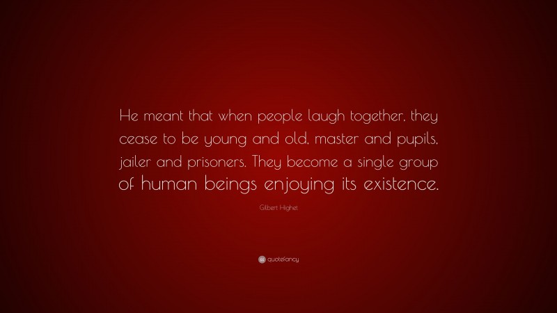 Gilbert Highet Quote: “He meant that when people laugh together, they cease to be young and old, master and pupils, jailer and prisoners. They become a single group of human beings enjoying its existence.”