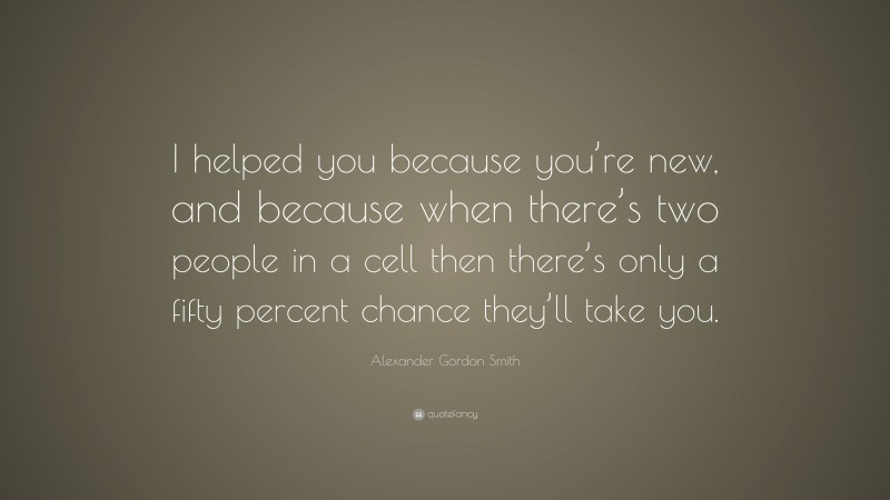 Alexander Gordon Smith Quote: “I helped you because you’re new, and because when there’s two people in a cell then there’s only a fifty percent chance they’ll take you.”