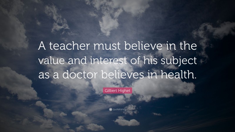 Gilbert Highet Quote: “A teacher must believe in the value and interest of his subject as a doctor believes in health.”