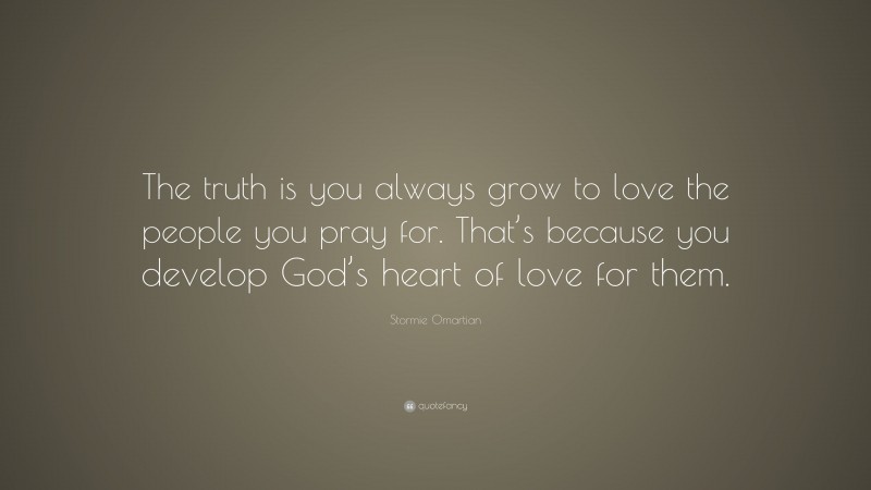 Stormie Omartian Quote: “The truth is you always grow to love the people you pray for. That’s because you develop God’s heart of love for them.”