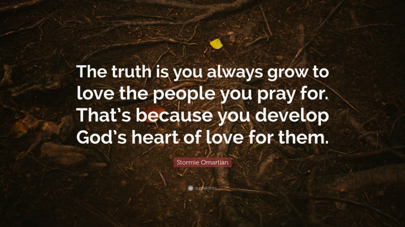 Stormie Omartian Quote: “The truth is you always grow to love the people you pray for. That’s because you develop God’s heart of love for them.”