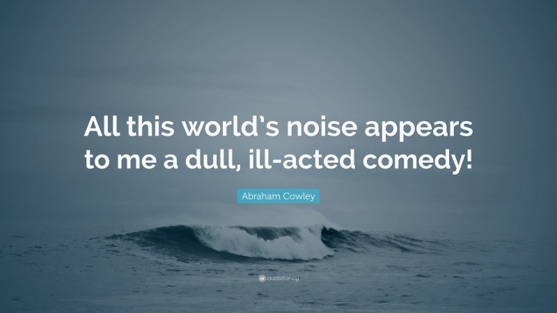 Abraham Cowley Quote: “All this world’s noise appears to me a dull, ill-acted comedy!”
