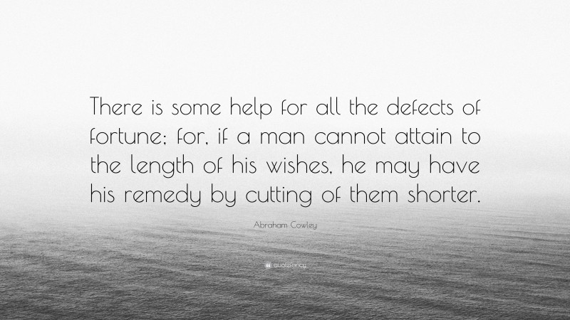 Abraham Cowley Quote: “There is some help for all the defects of fortune; for, if a man cannot attain to the length of his wishes, he may have his remedy by cutting of them shorter.”