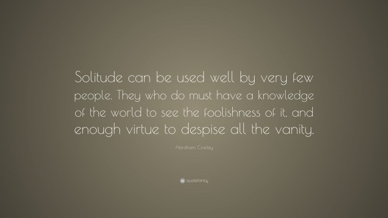 Abraham Cowley Quote: “Solitude can be used well by very few people. They who do must have a knowledge of the world to see the foolishness of it, and enough virtue to despise all the vanity.”