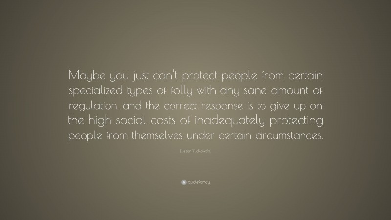 Eliezer Yudkowsky Quote: “Maybe you just can’t protect people from certain specialized types of folly with any sane amount of regulation, and the correct response is to give up on the high social costs of inadequately protecting people from themselves under certain circumstances.”