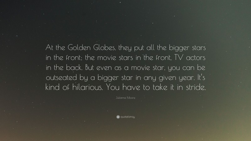 Julianne Moore Quote: “At the Golden Globes, they put all the bigger stars in the front; the movie stars in the front, TV actors in the back. But even as a movie star, you can be outseated by a bigger star in any given year. It’s kind of hilarious. You have to take it in stride.”