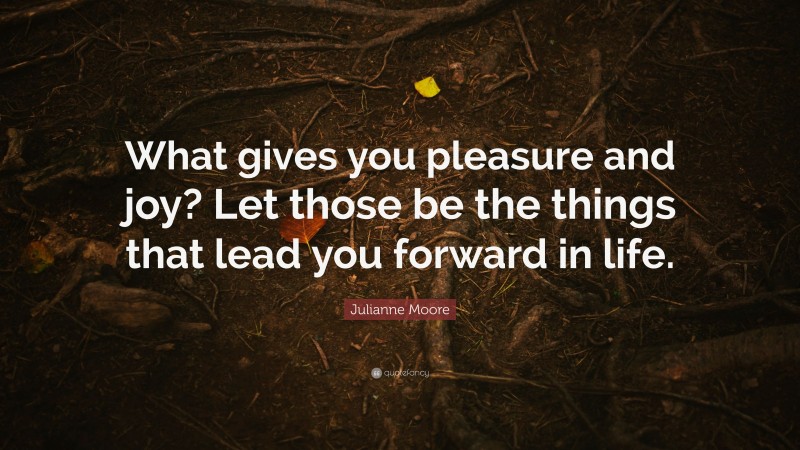 Julianne Moore Quote: “What gives you pleasure and joy? Let those be the things that lead you forward in life.”