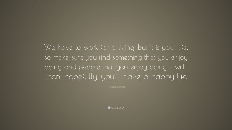 Julianne Moore Quote: “We have to work for a living, but it is your life, so make sure you find something that you enjoy doing and people that you enjoy doing it with. Then, hopefully, you’ll have a happy life.”