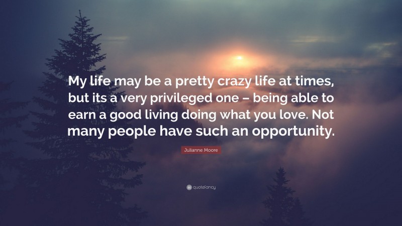 Julianne Moore Quote: “My life may be a pretty crazy life at times, but its a very privileged one – being able to earn a good living doing what you love. Not many people have such an opportunity.”