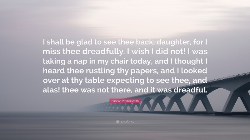 Hannah Whitall Smith Quote: “I shall be glad to see thee back, daughter, for I miss thee dreadfully. I wish I did not! I was taking a nap in my chair today, and I thought I heard thee rustling thy papers, and I looked over at thy table expecting to see thee, and alas! thee was not there, and it was dreadful.”