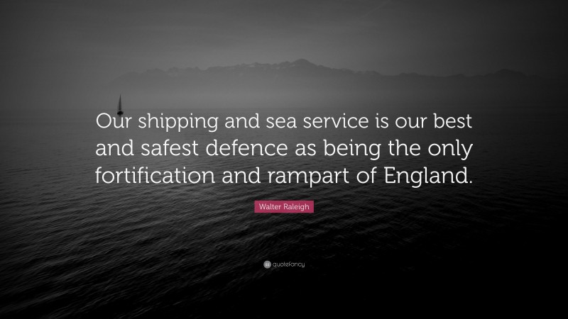 Walter Raleigh Quote: “Our shipping and sea service is our best and safest defence as being the only fortification and rampart of England.”