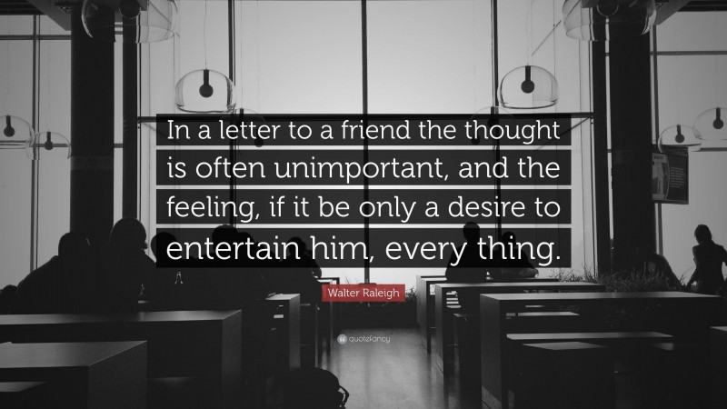 Walter Raleigh Quote: “In a letter to a friend the thought is often unimportant, and the feeling, if it be only a desire to entertain him, every thing.”