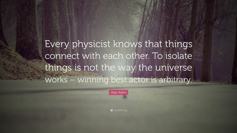 Alan Arkin Quote: “Every physicist knows that things connect with each other. To isolate things is not the way the universe works – winning best actor is arbitrary.”