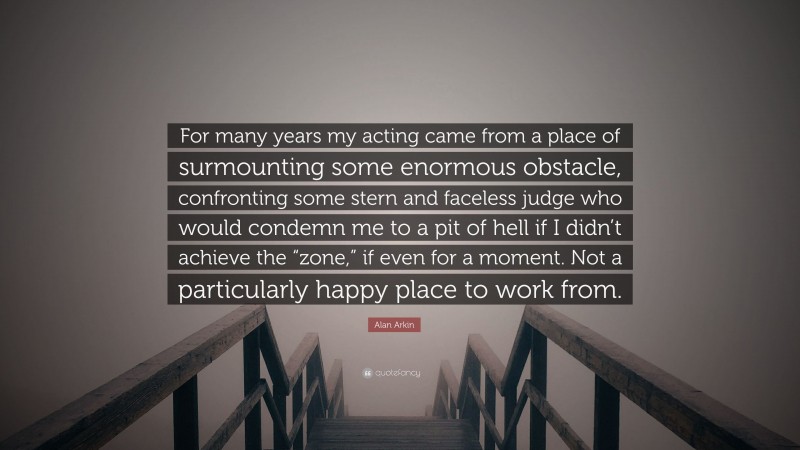 Alan Arkin Quote: “For many years my acting came from a place of surmounting some enormous obstacle, confronting some stern and faceless judge who would condemn me to a pit of hell if I didn’t achieve the “zone,” if even for a moment. Not a particularly happy place to work from.”
