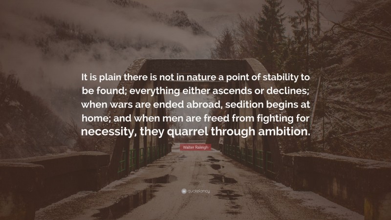 Walter Raleigh Quote: “It is plain there is not in nature a point of stability to be found; everything either ascends or declines; when wars are ended abroad, sedition begins at home; and when men are freed from fighting for necessity, they quarrel through ambition.”