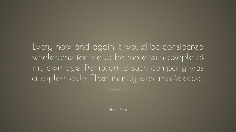Miles Franklin Quote: “Every now and again it would be considered wholesome for me to be more with people of my own age. Demotion to such company was a sapless exile. Their inanity was insufferable...”