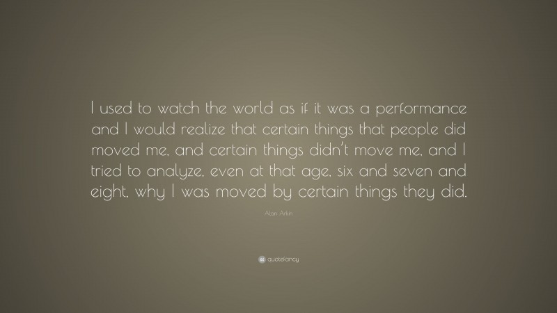 Alan Arkin Quote: “I used to watch the world as if it was a performance and I would realize that certain things that people did moved me, and certain things didn’t move me, and I tried to analyze, even at that age, six and seven and eight, why I was moved by certain things they did.”