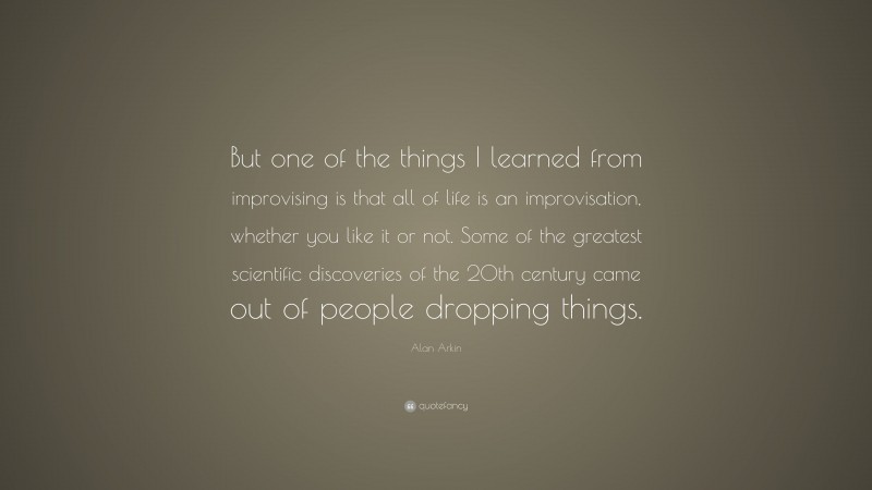 Alan Arkin Quote: “But one of the things I learned from improvising is that all of life is an improvisation, whether you like it or not. Some of the greatest scientific discoveries of the 20th century came out of people dropping things.”