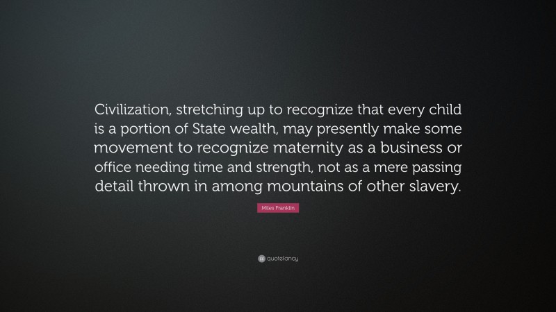 Miles Franklin Quote: “Civilization, stretching up to recognize that every child is a portion of State wealth, may presently make some movement to recognize maternity as a business or office needing time and strength, not as a mere passing detail thrown in among mountains of other slavery.”