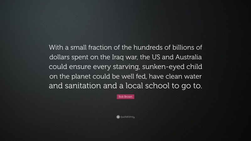 Bob Brown Quote: “With a small fraction of the hundreds of billions of dollars spent on the Iraq war, the US and Australia could ensure every starving, sunken-eyed child on the planet could be well fed, have clean water and sanitation and a local school to go to.”
