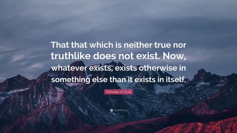 Nicholas of Cusa Quote: “That that which is neither true nor truthlike does not exist. Now, whatever exists, exists otherwise in something else than it exists in itself.”
