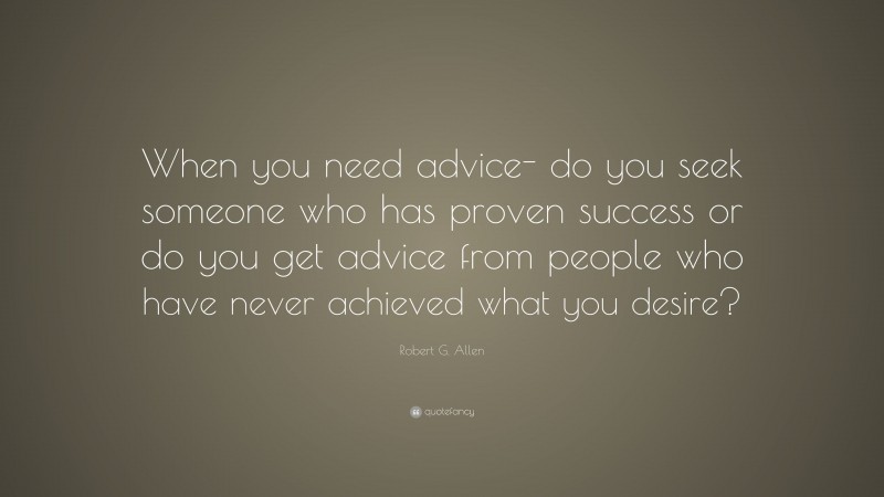 Robert G. Allen Quote: “When you need advice- do you seek someone who has proven success or do you get advice from people who have never achieved what you desire?”