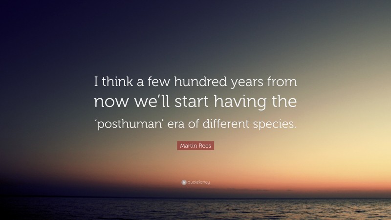 Martin Rees Quote: “I think a few hundred years from now we’ll start having the ‘posthuman’ era of different species.”