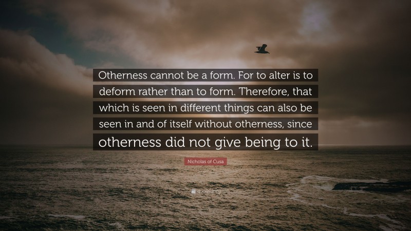 Nicholas of Cusa Quote: “Otherness cannot be a form. For to alter is to deform rather than to form. Therefore, that which is seen in different things can also be seen in and of itself without otherness, since otherness did not give being to it.”