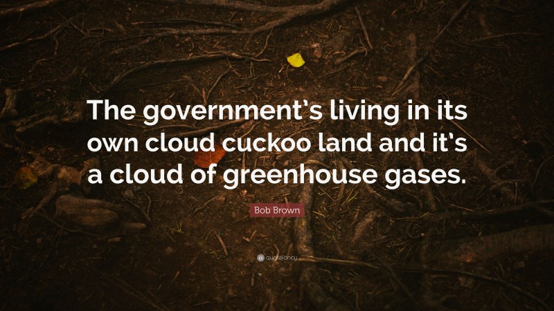 Bob Brown Quote: “The government’s living in its own cloud cuckoo land and it’s a cloud of greenhouse gases.”