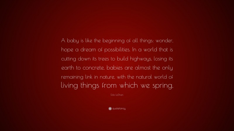 Eda LeShan Quote: “A baby is like the beginning of all things: wonder, hope a dream of possibilities. In a world that is cutting down its trees to build highways, losing its earth to concrete, babies are almost the only remaining link in nature, with the natural world of living things from which we spring.”