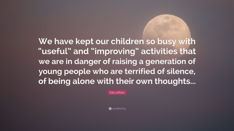 Eda LeShan Quote: “We have kept our children so busy with “useful” and “improving” activities that we are in danger of raising a generation of young people who are terrified of silence, of being alone with their own thoughts...”