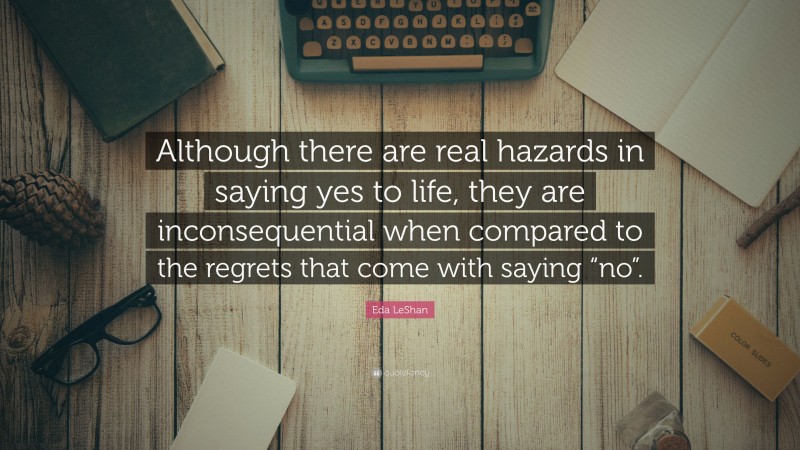Eda LeShan Quote: “Although there are real hazards in saying yes to life, they are inconsequential when compared to the regrets that come with saying “no”.”