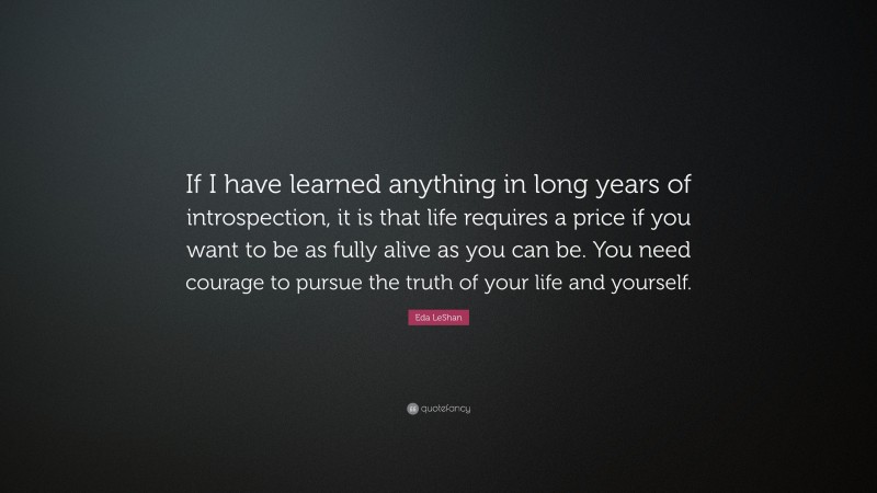 Eda LeShan Quote: “If I have learned anything in long years of introspection, it is that life requires a price if you want to be as fully alive as you can be. You need courage to pursue the truth of your life and yourself.”