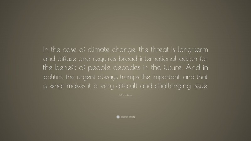 Martin Rees Quote: “In the case of climate change, the threat is long-term and diffuse and requires broad international action for the benefit of people decades in the future. And in politics, the urgent always trumps the important, and that is what makes it a very difficult and challenging issue.”
