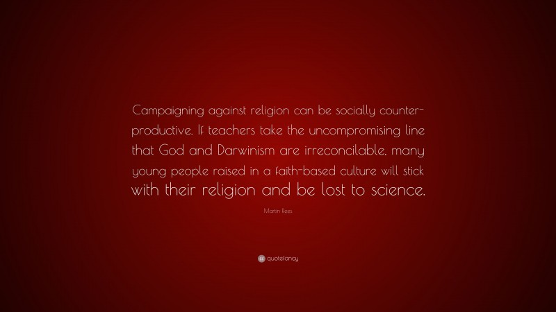 Martin Rees Quote: “Campaigning against religion can be socially counter-productive. If teachers take the uncompromising line that God and Darwinism are irreconcilable, many young people raised in a faith-based culture will stick with their religion and be lost to science.”