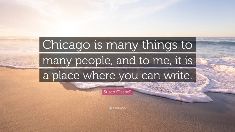 Susan Glaspell Quote: “Chicago is many things to many people, and to me, it is a place where you can write.”