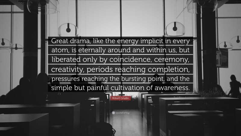 Robert Grudin Quote: “Great drama, like the energy implicit in every atom, is eternally around and within us, but liberated only by coincidence, ceremony, creativity, periods reaching completion, pressures reaching the bursting point, and the simple but painful cultivation of awareness.”