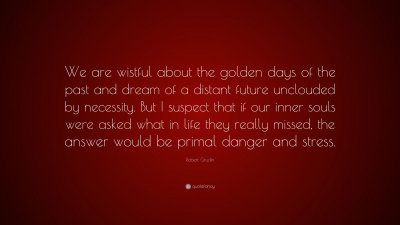 Robert Grudin Quote: “We are wistful about the golden days of the past and dream of a distant future unclouded by necessity. But I suspect that if our inner souls were asked what in life they really missed, the answer would be primal danger and stress.”