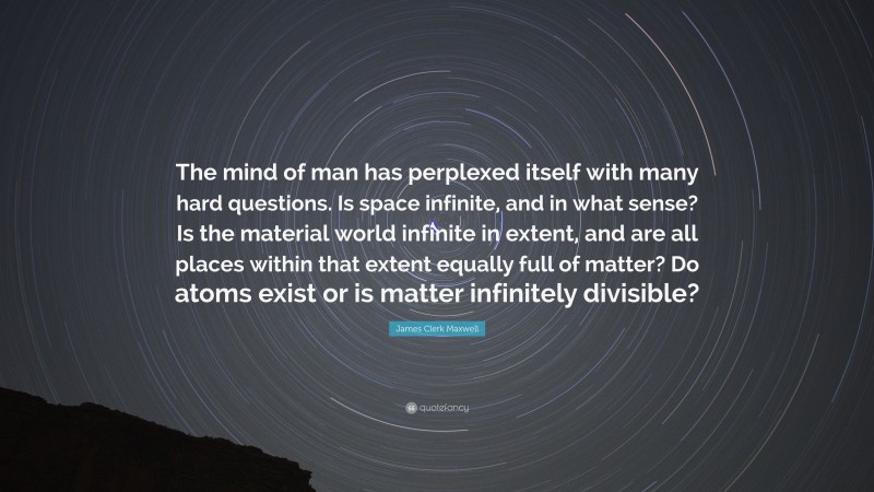 James Clerk Maxwell Quote: “The mind of man has perplexed itself with many hard questions. Is space infinite, and in what sense? Is the material world infinite in extent, and are all places within that extent equally full of matter? Do atoms exist or is matter infinitely divisible?”