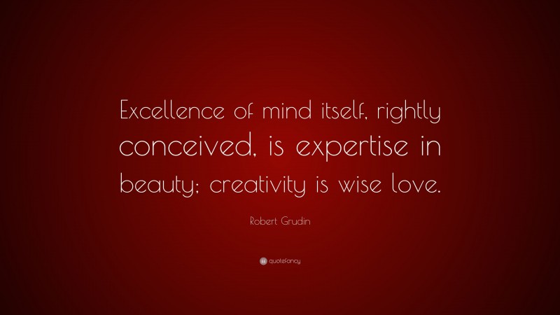 Robert Grudin Quote: “Excellence of mind itself, rightly conceived, is expertise in beauty; creativity is wise love.”