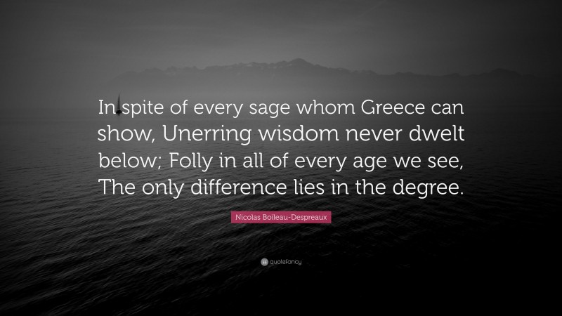 Nicolas Boileau-Despreaux Quote: “In spite of every sage whom Greece can show, Unerring wisdom never dwelt below; Folly in all of every age we see, The only difference lies in the degree.”