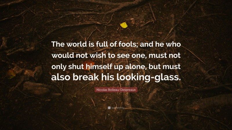 Nicolas Boileau-Despreaux Quote: “The world is full of fools; and he who would not wish to see one, must not only shut himself up alone, but must also break his looking-glass.”