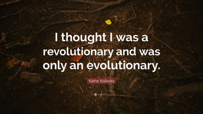 Käthe Kollwitz Quote: “I thought I was a revolutionary and was only an evolutionary.”