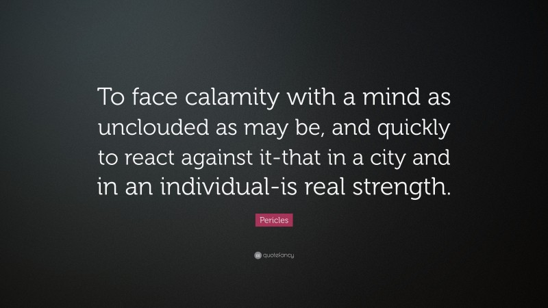 Pericles Quote: “To face calamity with a mind as unclouded as may be, and quickly to react against it-that in a city and in an individual-is real strength.”