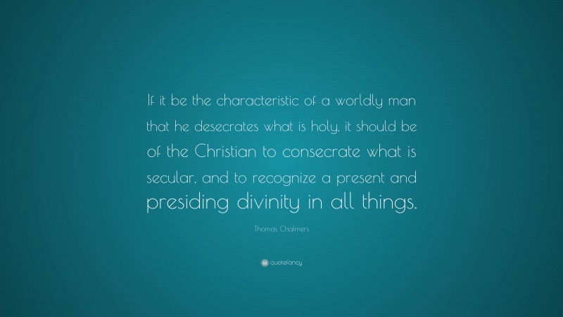 Thomas Chalmers Quote: “If it be the characteristic of a worldly man that he desecrates what is holy, it should be of the Christian to consecrate what is secular, and to recognize a present and presiding divinity in all things.”