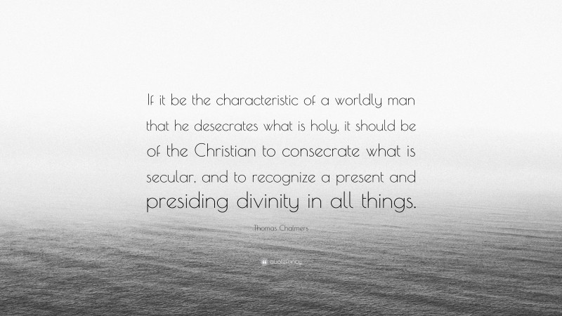 Thomas Chalmers Quote: “If it be the characteristic of a worldly man that he desecrates what is holy, it should be of the Christian to consecrate what is secular, and to recognize a present and presiding divinity in all things.”
