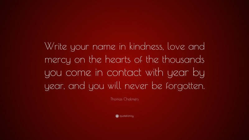 Thomas Chalmers Quote: “Write your name in kindness, love and mercy on the hearts of the thousands you come in contact with year by year, and you will never be forgotten.”