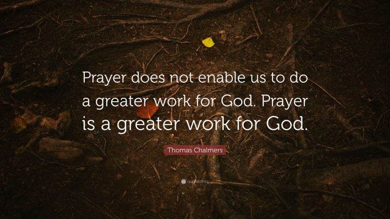 Thomas Chalmers Quote: “Prayer does not enable us to do a greater work for God. Prayer is a greater work for God.”