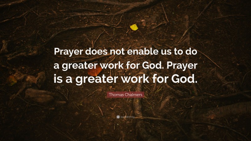 Thomas Chalmers Quote: “Prayer does not enable us to do a greater work for God. Prayer is a greater work for God.”