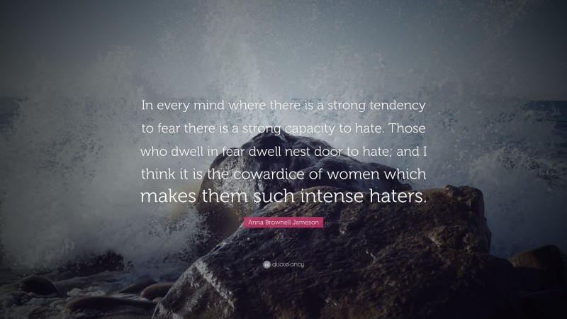 Anna Brownell Jameson Quote: “In every mind where there is a strong tendency to fear there is a strong capacity to hate. Those who dwell in fear dwell nest door to hate; and I think it is the cowardice of women which makes them such intense haters.”